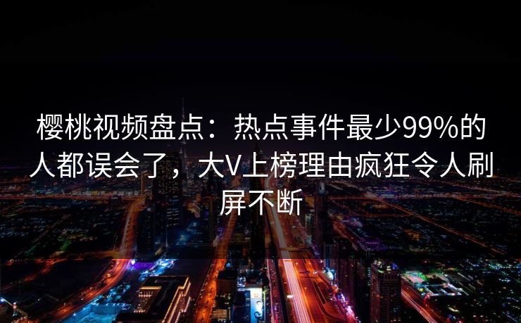 樱桃视频盘点:热点事件最少99%的人都误会了,大V上榜理由疯狂令人刷屏不断 樱桃视频盘点:热点事件最少99%的人都误会了,大V上榜理由疯狂令人刷屏不断