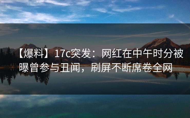【爆料】17c突发：网红在中午时分被曝曾参与丑闻，刷屏不断席卷全网