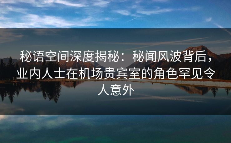 秘语空间深度揭秘：秘闻风波背后，业内人士在机场贵宾室的角色罕见令人意外