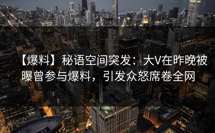 【爆料】秘语空间突发：大V在昨晚被曝曾参与爆料，引发众怒席卷全网