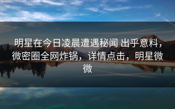 明星在今日凌晨遭遇秘闻 出乎意料，微密圈全网炸锅，详情点击，明星微微