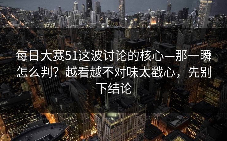 每日大赛51这波讨论的核心—那一瞬怎么判?越看越不对味太戳心,先别下结论 每日大赛51这波讨论的核心—那一瞬怎么判?越看越不对味太戳心,先别下结论