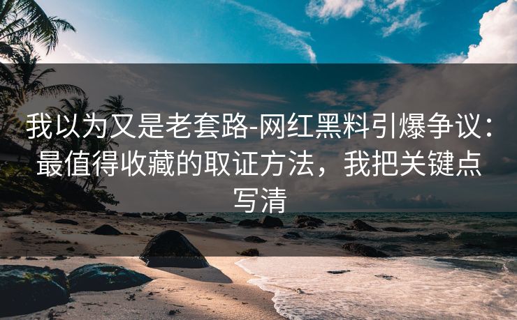 我以为又是老套路-网红黑料引爆争议：最值得收藏的取证方法，我把关键点写清