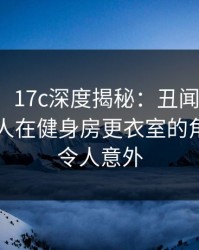 【爆料】17c深度揭秘：丑闻风波背后，主持人在健身房更衣室的角色愈发令人意外
