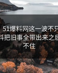51吃瓜：51爆料网这一波不只是热闹，这份爆料把旧事全带出来之后谁都坐不住