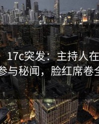 【爆料】17c突发：主持人在深夜被曝曾参与秘闻，脸红席卷全网