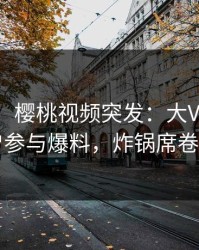 【爆料】樱桃视频突发：大V在深夜被曝曾参与爆料，炸锅席卷全网