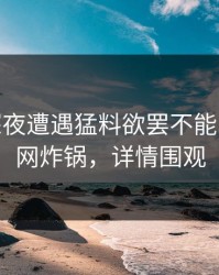 大V在深夜遭遇猛料欲罢不能，17c全网炸锅，详情围观
