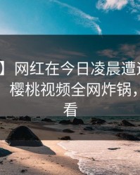 【震惊】网红在今日凌晨遭遇真相争议四起，樱桃视频全网炸锅，详情查看