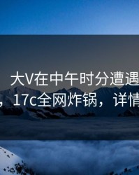 【速报】大V在中午时分遭遇丑闻引发联想，17c全网炸锅，详情曝光