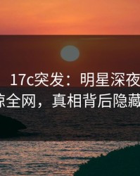 【爆料】17c突发：明星深夜涉热点事件震惊全网，真相背后隐藏何密？