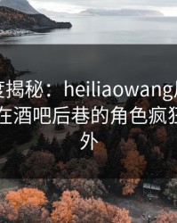 黑料深度揭秘：heiliaowang风波背后，网红在酒吧后巷的角色疯狂令人意外