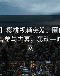 【爆料】樱桃视频突发：圈内人在深夜被曝曾参与内幕，轰动一时席卷全网