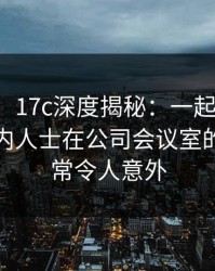 【爆料】17c深度揭秘：一起草风波背后，业内人士在公司会议室的角色异常令人意外