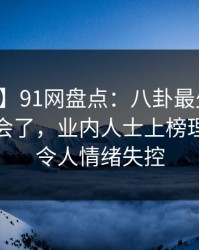 【速报】91网盘点：八卦最少99%的人都误会了，业内人士上榜理由彻底令人情绪失控