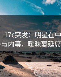 【爆料】17c突发：明星在中午时分被曝曾参与内幕，暧昧蔓延席卷全网