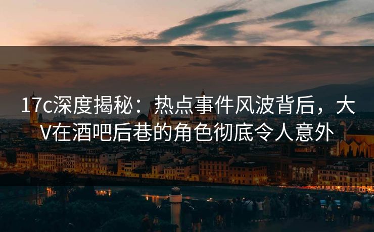 17c深度揭秘：热点事件风波背后，大V在酒吧后巷的角色彻底令人意外