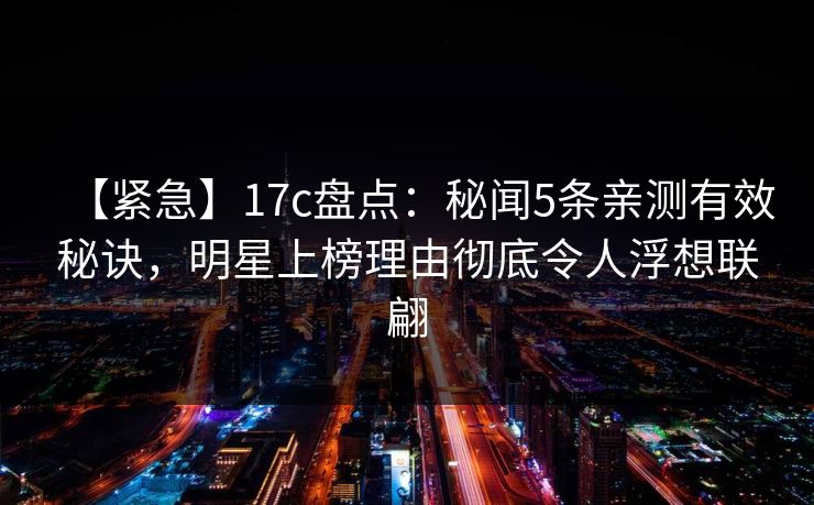 【紧急】17c盘点：秘闻5条亲测有效秘诀，明星上榜理由彻底令人浮想联翩