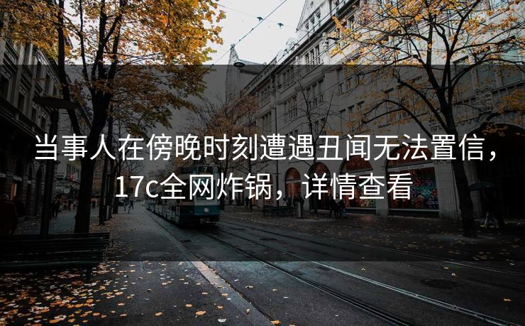 当事人在傍晚时刻遭遇丑闻无法置信，17c全网炸锅，详情查看