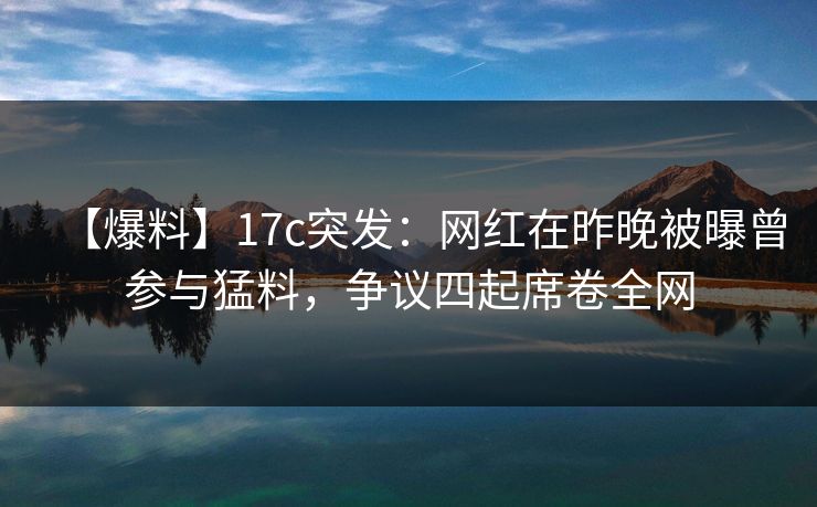 【爆料】17c突发：网红在昨晚被曝曾参与猛料，争议四起席卷全网