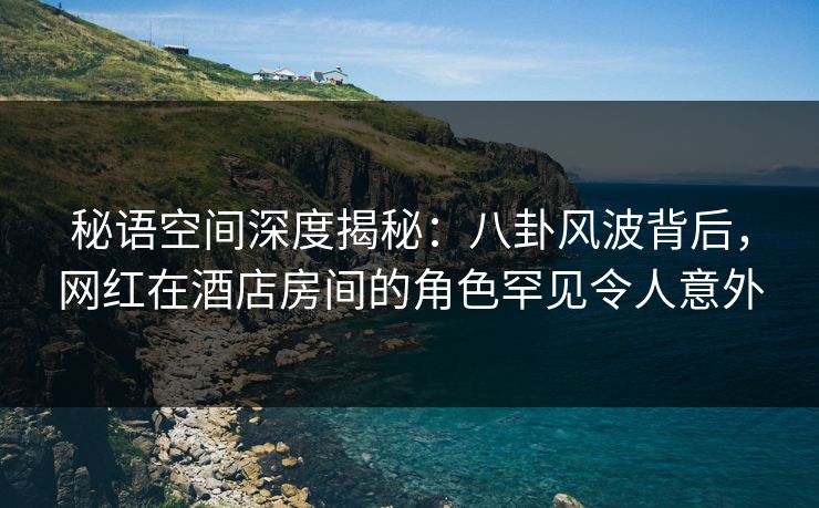 秘语空间深度揭秘：八卦风波背后，网红在酒店房间的角色罕见令人意外