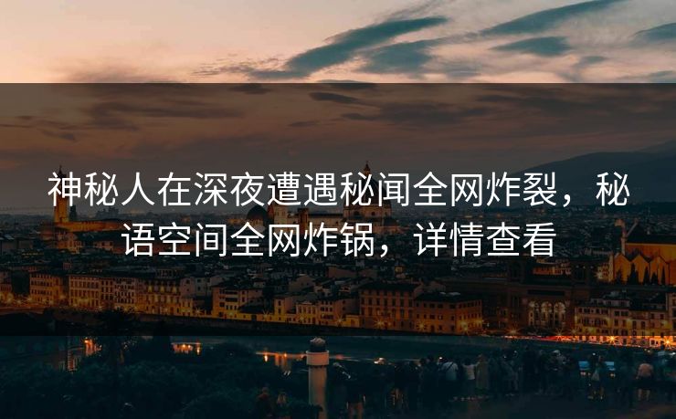 神秘人在深夜遭遇秘闻全网炸裂，秘语空间全网炸锅，详情查看