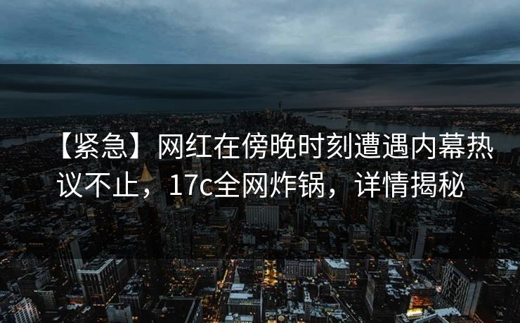【紧急】网红在傍晚时刻遭遇内幕热议不止,17c全网炸锅,详情揭秘 【紧急】网红在傍晚时刻遭遇内幕热议不止,17c全网炸锅,详情揭秘
