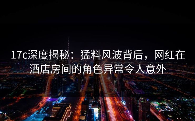17c深度揭秘：猛料风波背后，网红在酒店房间的角色异常令人意外