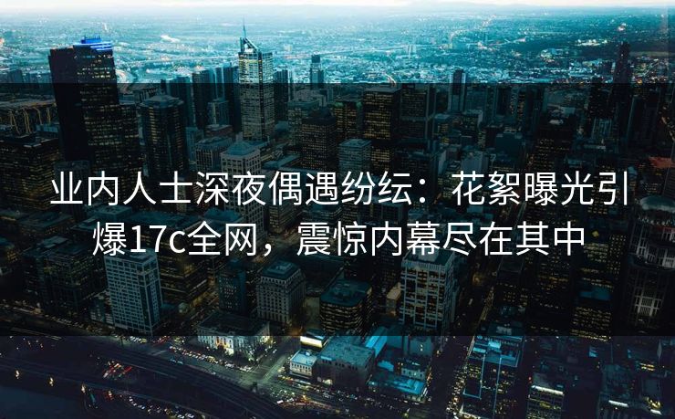 业内人士深夜偶遇纷纭:花絮曝光引爆17c全网,震惊内幕尽在其中 业内人士深夜偶遇纷纭:花絮曝光引爆17c全网,震惊内幕尽在其中