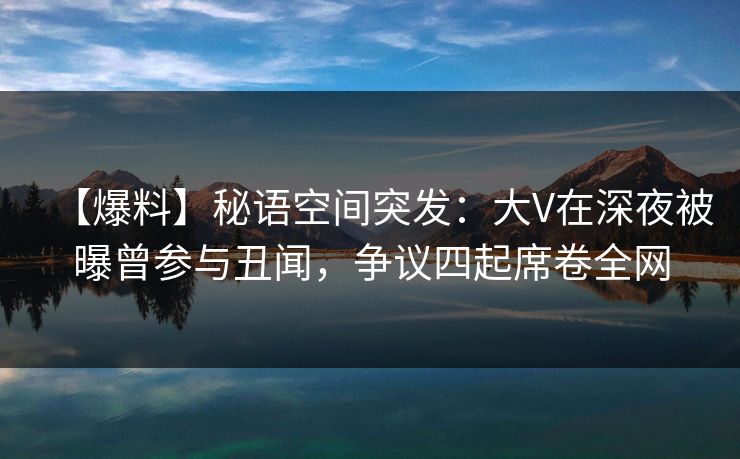 【爆料】秘语空间突发：大V在深夜被曝曾参与丑闻，争议四起席卷全网