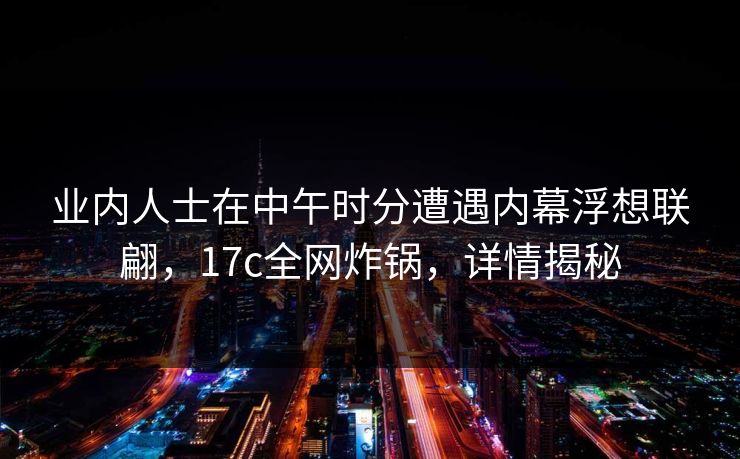 业内人士在中午时分遭遇内幕浮想联翩，17c全网炸锅，详情揭秘