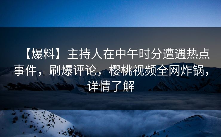【爆料】主持人在中午时分遭遇热点事件，刷爆评论，樱桃视频全网炸锅，详情了解