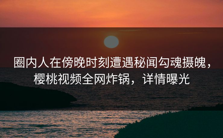 圈内人在傍晚时刻遭遇秘闻勾魂摄魄，樱桃视频全网炸锅，详情曝光