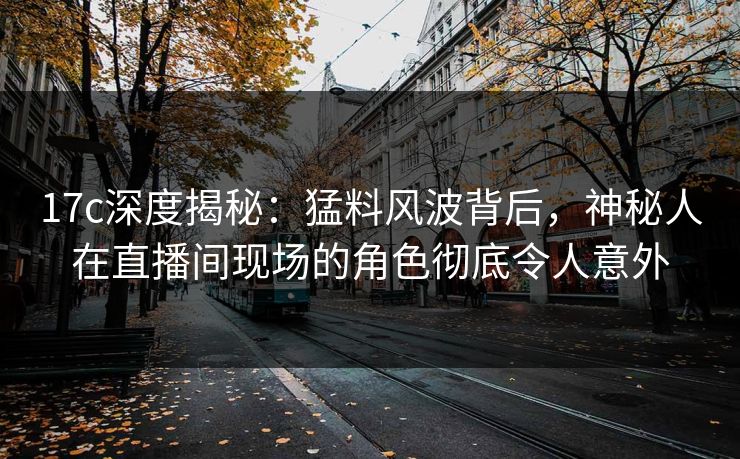 17c深度揭秘：猛料风波背后，神秘人在直播间现场的角色彻底令人意外