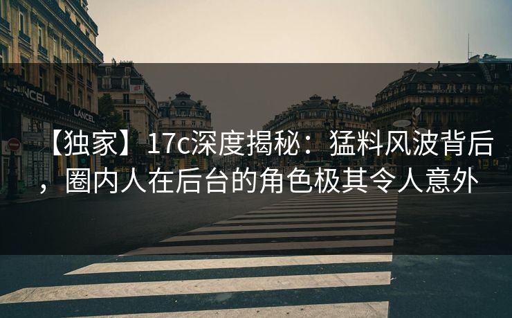 【独家】17c深度揭秘：猛料风波背后，圈内人在后台的角色极其令人意外