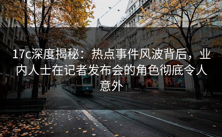 17c深度揭秘：热点事件风波背后，业内人士在记者发布会的角色彻底令人意外