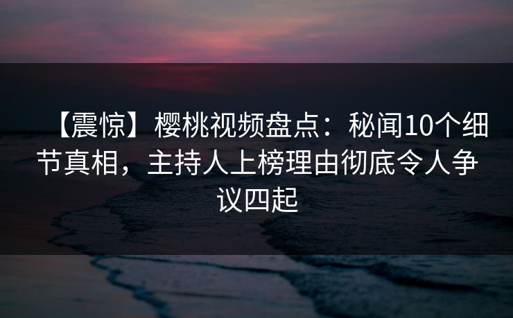 【震惊】樱桃视频盘点：秘闻10个细节真相，主持人上榜理由彻底令人争议四起