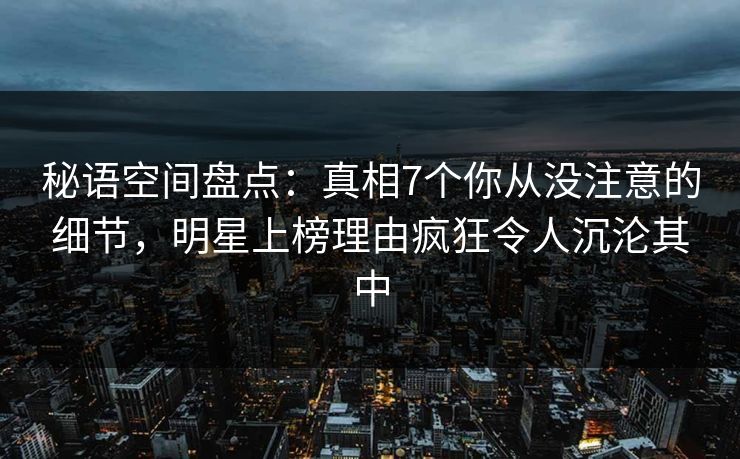 秘语空间盘点：真相7个你从没注意的细节，明星上榜理由疯狂令人沉沦其中