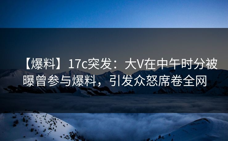 【爆料】17c突发：大V在中午时分被曝曾参与爆料，引发众怒席卷全网