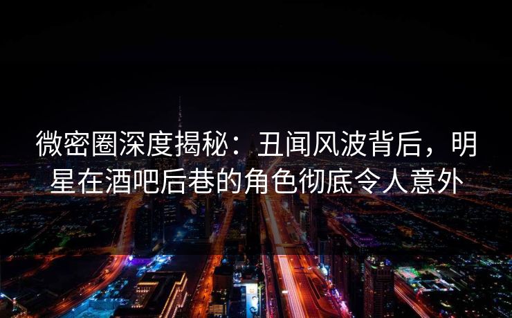 微密圈深度揭秘：丑闻风波背后，明星在酒吧后巷的角色彻底令人意外