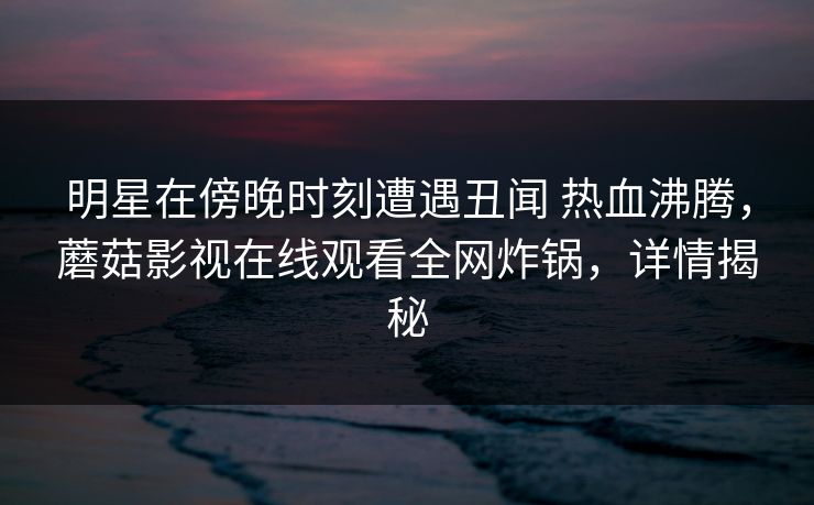 明星在傍晚时刻遭遇丑闻 热血沸腾,蘑菇影视在线观看全网炸锅,详情揭秘 明星在傍晚时刻遭遇丑闻 热血沸腾,蘑菇影视在线观看全网炸锅,详情揭秘
