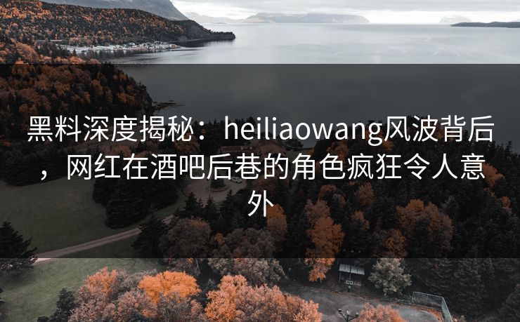 黑料深度揭秘:heiliaowang风波背后,网红在酒吧后巷的角色疯狂令人意外 黑料深度揭秘:heiliaowang风波背后,网红在酒吧后巷的角色疯狂令人意外