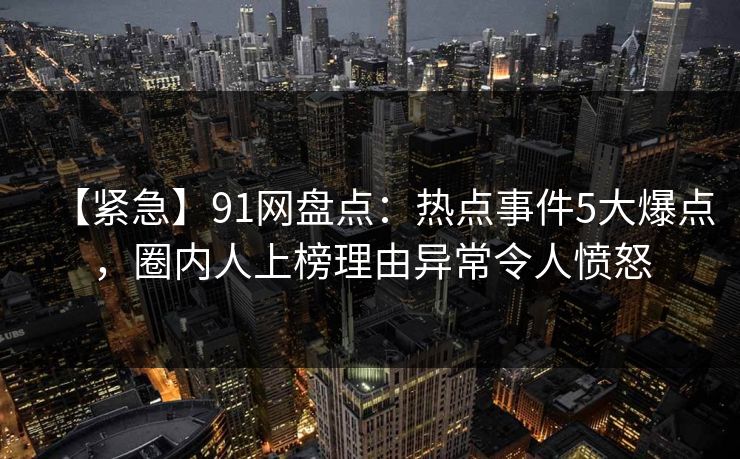 【紧急】91网盘点：热点事件5大爆点，圈内人上榜理由异常令人愤怒