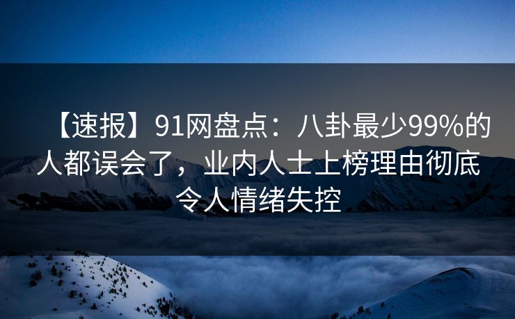 【速报】91网盘点：八卦最少99%的人都误会了，业内人士上榜理由彻底令人情绪失控