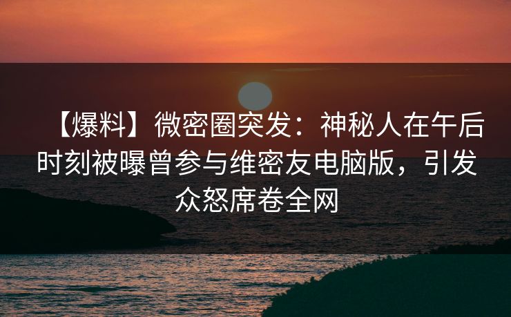 【爆料】微密圈突发：神秘人在午后时刻被曝曾参与维密友电脑版，引发众怒席卷全网