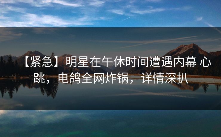 【紧急】明星在午休时间遭遇内幕 心跳，电鸽全网炸锅，详情深扒