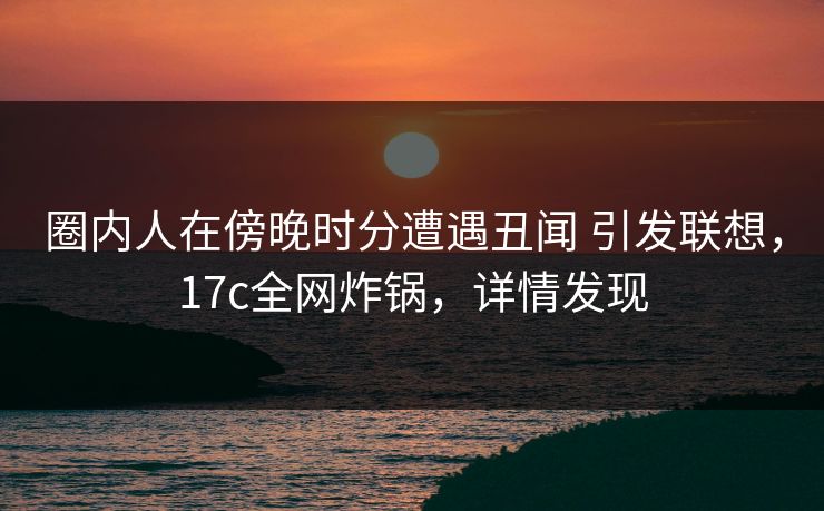 圈内人在傍晚时分遭遇丑闻 引发联想，17c全网炸锅，详情发现