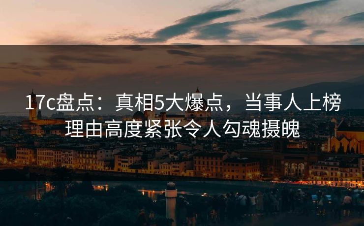 17c盘点：真相5大爆点，当事人上榜理由高度紧张令人勾魂摄魄