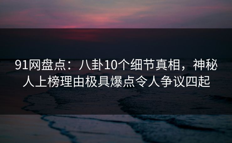 91网盘点：八卦10个细节真相，神秘人上榜理由极具爆点令人争议四起