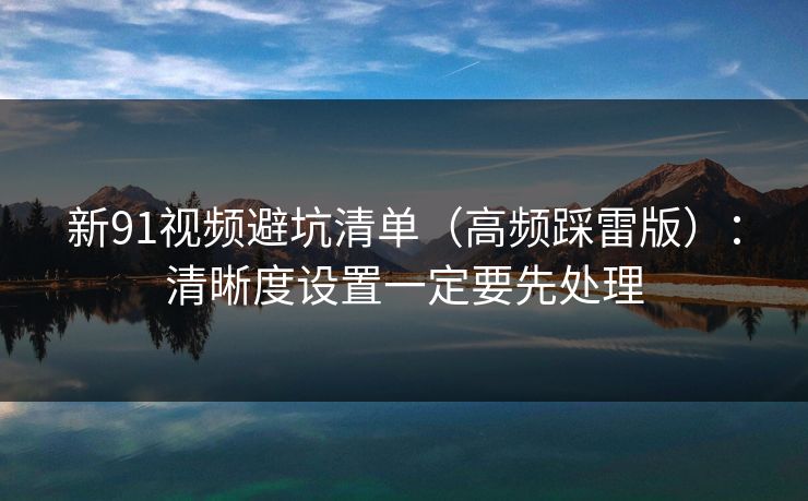 新91视频避坑清单（高频踩雷版）：清晰度设置一定要先处理
